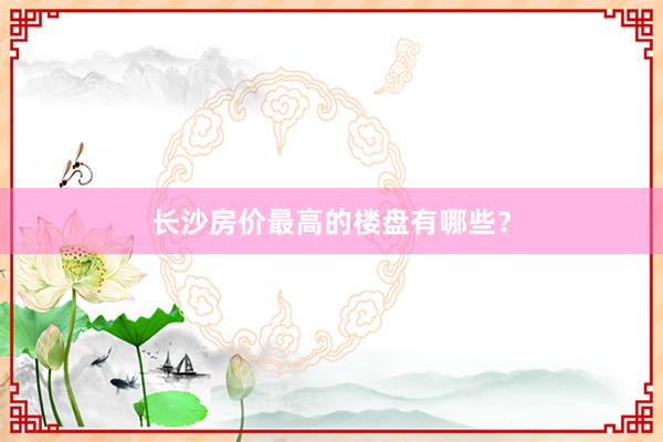 长沙房价最高的楼盘有哪些？